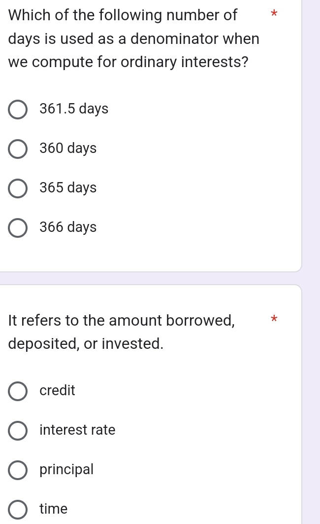 Which of the following number of *
days is used as a denominator when
we compute for ordinary interests?
361.5 days
360 days
365 days
366 days
It refers to the amount borrowed, *
deposited, or invested.
credit
interest rate
principal
time