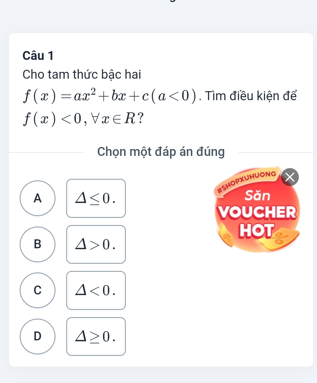 Cho tam thức bậc hai
f(x)=ax^2+bx+c(a<0). Tìm điều kiện để
f(x)<0</tex>, forall x∈ R ?
Chọn một đáp án đúng
#SHOPXUHUONG
A △ ≤ 0. 
Săn
VOUCHER
HOT
B △ >0.
C △ <0</tex>.
D △ ≥ 0.