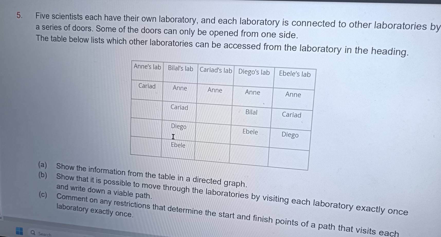 Five scientists each have their own laboratory, and each laboratory is connected to other laboratories by 
a series of doors. Some of the doors can only be opened from one side. 
The table below lists which other laboratories can be accessed from the laboratory in the heading. 
(a) Show the informatthe table in a directed graph. 
and write down a viable path. 
(b) Show that it is possible to move through the laboratories by visiting each laboratory exactly once 
laboratory exactly once. 
(c) Comment on any restrictions that determine the start and finish points of a path that visits each 
Search