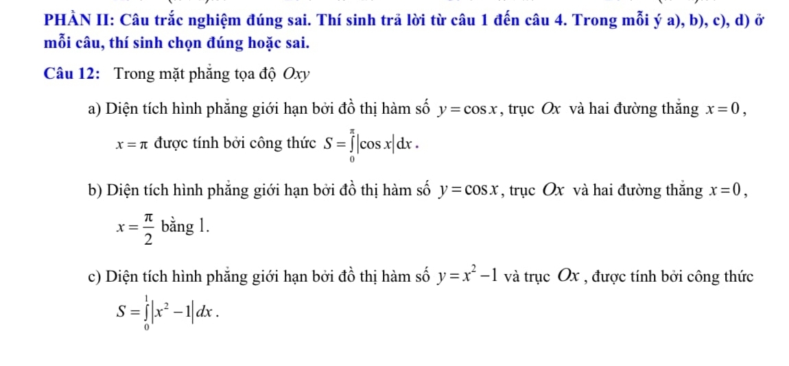 PHÀN II: Câu trắc nghiệm đúng sai. Thí sinh trả lời từ câu 1 đến câu 4. Trong mỗi ý a), b), c), d) ở 
mỗi câu, thí sinh chọn đúng hoặc sai. 
Câu 12: Trong mặt phẳng tọa độ Oxy
a) Diện tích hình phẳng giới hạn bởi đồ thị hàm số y=cos x , trục Ox và hai đường thắng x=0,
x=π được tính bởi công thức S=∈tlimits _0^((π)|cos x|dx. 
b) Diện tích hình phẳng giới hạn bởi đồ thị hàm số y=cos x , trục Ox và hai đường thắng x=0,
x=frac π)2 bằng 1. 
c) Diện tích hình phẳng giới hạn bởi đồ thị hàm số y=x^2-1 và trục Ox , được tính bởi công thức
S=∈tlimits _0^(1|x^2)-1|dx.