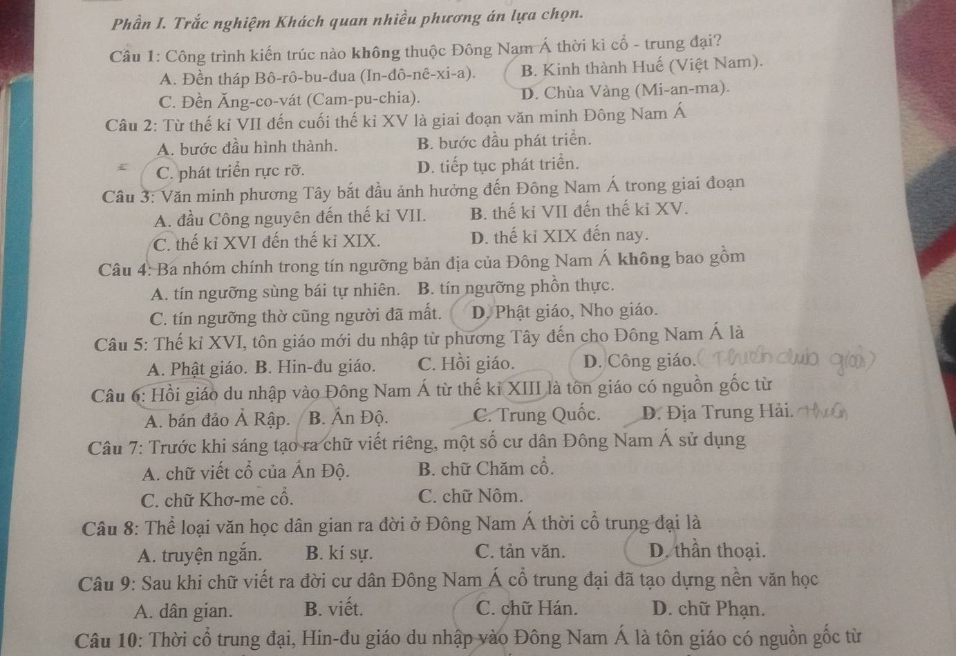 Phần I. Trắc nghiệm Khách quan nhiều phương án lựa chọn.
Câu 1: Công trình kiến trúc nào không thuộc Đông Nam Á thời kì cổ - trung đại?
A. Đền tháp Bô-rô-bu-đua (In-đô-nê-xi-a). B. Kinh thành Huế (Việt Nam).
C. Đền Ăng-co-vát (Cam-pu-chia). D. Chùa Vàng (Mi-an-ma).
Câu 2: Từ thế kỉ VII đến cuối thế kỉ XV là giai đoạn văn minh Đông Nam Á
A. bước đầu hình thành. B. bước đầu phát triển.
C. phát triển rực rỡ. D. tiếp tục phát triển.
Cầu 3: Văn minh phương Tây bắt đầu ảnh hưởng đến Đông Nam Á trong giai đoạn
A. đầu Công nguyên đến thế kỉ VII. B. thế kỉ VII đến thế kỉ XV.
C. thế kỉ XVI đến thế kỉ XIX. D. thế kỉ XIX đến nay.
Câu 4: Ba nhóm chính trong tín ngưỡng bản địa của Đông Nam Á không bao gồm
A. tín ngưỡng sùng bái tự nhiên. B. tín ngưỡng phồn thực.
C. tín ngưỡng thờ cũng người đã mất. D. Phật giáo, Nho giáo.
Câu 5: Thế kỉ XVI, tôn giáo mới du nhập từ phương Tây đến cho Đông Nam Á là
A. Phật giáo. B. Hin-đu giáo. C. Hồi giáo. D. Công giáo.
Câu 6: Hồi giáo du nhập vào Đông Nam Á từ thế kỉ XIII là tôn giáo có nguồn gốc từ
A. bán đảo Ả Rập. B. Ấn Độ. C. Trung Quốc. D. Địa Trung Hải.
Câu 7: Trước khi sáng tạo ra chữ viết riêng, một số cư dân Đông Nam Á sử dụng
A. chữ viết cổ của Ấn Độ. B. chữ Chăm cổ.
C. chữ Khơ-me cổ. C. chữ Nôm.
Câu 8: Thể loại văn học dân gian ra đời ở Đông Nam Á thời cổ trung đại là
A. truyện ngắn. B. kí sự. C. tản văn. D. thần thoại.
Câu 9: Sau khi chữ viết ra đời cư dân Đông Nam Á cổ trung đại đã tạo dựng nền văn học
A. dân gian. B. viết. C. chữ Hán.  D. chữ Phạn.
Câu 10: Thời cổ trung đại, Hin-đu giáo du nhập vào Đông Nam Á là tôn giáo có nguồn gốc từ