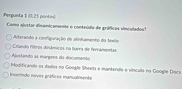 Pergunta 1 (0,25 pontos)
Como ajustar dinamicamente o conteúdo de gráficos vinculados?
Alterando a configuração de alinhamento do texto
Criando filtros dinâmicos na barra de ferramentas
Ajustando as margens do documento
Modificando os dados no Google Sheets e mantendo o vínculo no Google Docs
Inserindo novos gráficos manualmente