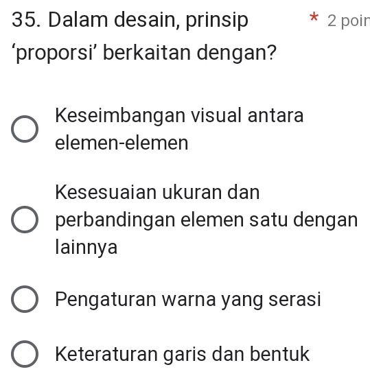 Dalam desain, prinsip * 2 poir
‘proporsi’ berkaitan dengan?
Keseimbangan visual antara
elemen-elemen
Kesesuaian ukuran dan
perbandingan elemen satu dengan
lainnya
Pengaturan warna yang serasi
Keteraturan garis dan bentuk