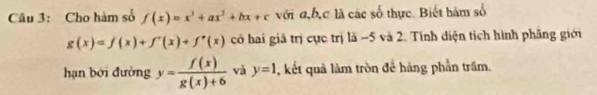 Cho hàm số f(x)=x^3+ax^2+bx+c với a, b, c là các số thực. Biết hàm số
g(x)=f(x)+f'(x)+f'(x) có hai giả trị cực trị là −5 và 2. Tính diện tích hình phẳng giới 
hạn bởi đường y= f(x)/g(x)+6  và y=1 , kết quả làm tròn để hàng phần trầm.