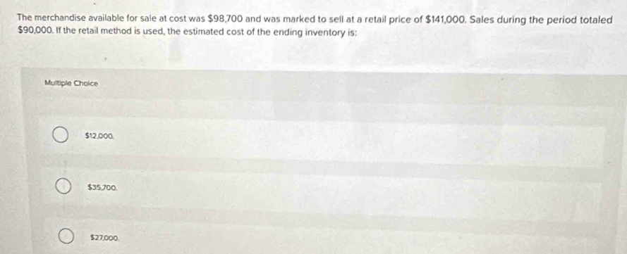 The merchandise available for sale at cost was $98,700 and was marked to sell at a retail price of $141,000. Sales during the period totaled
$90,000. If the retail method is used, the estimated cost of the ending inventory is:
Multiple Choice
$12,000.
$35,700.
$27,000.