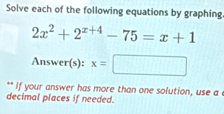 Solve each of the following equations by graphing.
2x^2+2^(x+4)-75=x+1
Answer(s): x=□
** If your answer has more than one solution, use a 
decimal places if needed.