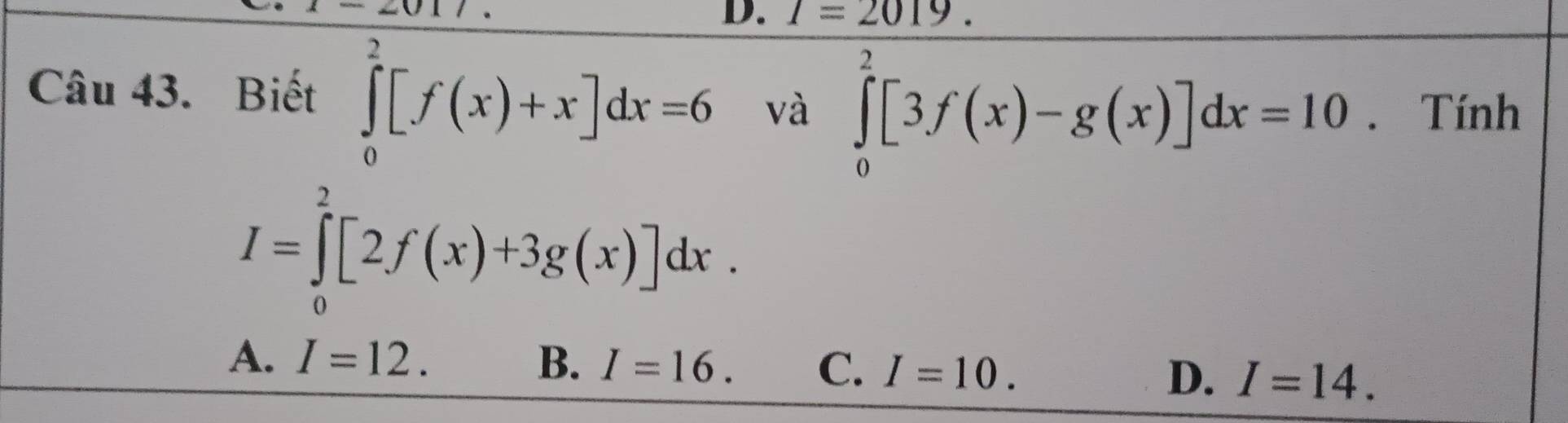 I=2019. 
Câu 43. Biết ∈tlimits _0^2[f(x)+x]dx=6 và ∈tlimits _0^2[3f(x)-g(x)]dx=10. Tính
I=∈tlimits _0^2[2f(x)+3g(x)]dx.
A. I=12. B. I=16. C. I=10. D. I=14.