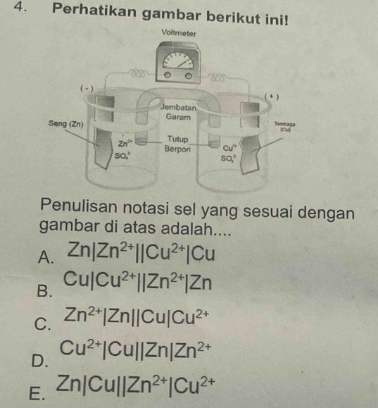 Perhatikan gambar berikut ini!
Penulisan notasi sel yang sesuai dengan
gambar di atas adalah....
A. Zn|Zn^(2+)||Cu^(2+)|Cu
B. Cu|Cu^(2+)||Zn^(2+)|Zn
C. Zn^(2+)|Zn||Cu|Cu^(2+)
D. Cu^(2+)|Cu||Zn|Zn^(2+)
E. Zn|Cu||Zn^(2+)|Cu^(2+)