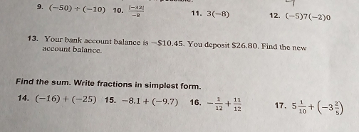 (-50)/ (-10) 10.  (|-32|)/-8  11. 3(-8) 12. (-5)7(-2)0
13. Your bank account balance is —$10.45. You deposit $26.80. Find the new 
account balance. 
Find the sum. Write fractions in simplest form. 
14. (-16)+(-25) 15. -8.1+(-9.7) 16. - 1/12 + 11/12  17. 5 1/10 +(-3 2/5 )