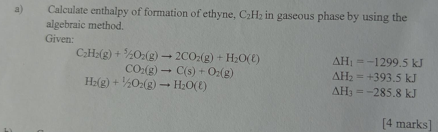 Calculate enthalpy of formation of ethyne, C_2H_2 in gaseous phase by using the 
algebraic method. 
Given:
C_2H_2(g)+^5/_2O_2(g)to 2CO_2(g)+H_2O(ell )
Delta H_1=-1299.5kJ
CO_2(g)to C(s)+O_2(g)
H_2(g)+1/2O_2(g)to H_2O(ell )
△ H_2=+393.5kJ
△ H_3=-285.8kJ
[4 marks]