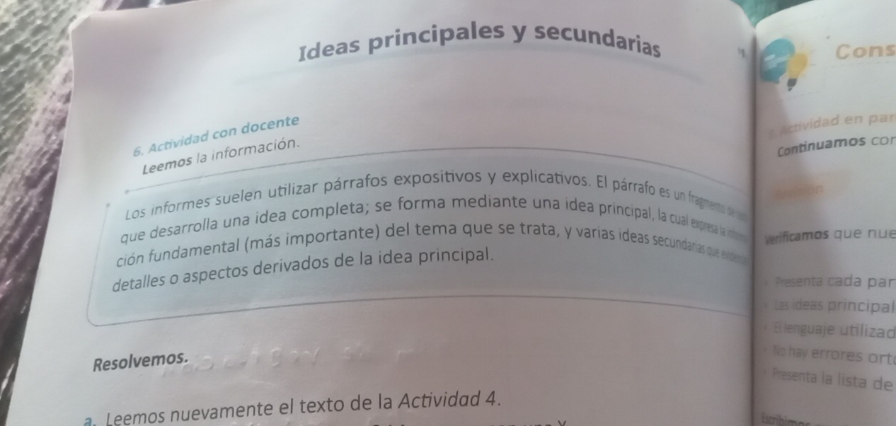 Ideas principales y secundarias 
Cons 
Actividad en par 
6. Actividad con docente 
Leemos la información. 
Continuamos co 
ilevision 
Los informes suelen utilizar párrafos expositivos y explicativos. El párrafo es un fragmento de ler 
que desarrolla una idea completa; se forma mediante una idea principal, la cual expresa la infor 
Verificamos que nue 
ción fundamental (más importante) del tema que se trata, y varias ideas secundarias que evideno 
detalles o aspectos derivados de la idea principal. 
Presenta cada par 
Las ideas principal 
El lenguaje utilizad 
Resolvemos. 
No hay errores ort 
Presenta la lista de 
a. Leemos nuevamente el texto de la Actividad 4. 
Escribim