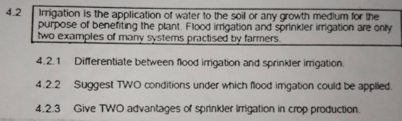 4.2 Irrigation is the application of water to the soil or any growth medium for the 
purpose of benefiting the plant. Flood irrigation and sprinkler irrigation are only 
two examples of many systems practised by farmers. 
4.2.1 Differentiate between flood irrigation and sprinkler irrigation. 
4.2.2 Suggest TWO conditions under which flood imgation could be applied. 
4.2.3 Give TWO advantages of sprinkler Irrigation in crop production.