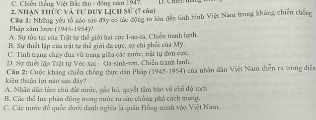 C. Chiến thắng Việt Bắc thu - đông năm 1947. D. Chiên tháng
2. NhẠN THứC và tư DUY LỊCH Sử (7 câu)
Câu 1: Những yếu tố nào sau đây có tác động to lớn đến tình hình Việt Nam trong kháng chiến chống
Pháp xâm lược (1945-1954)?
A. Sự tồn tại của Trật tự thế giới hai cực I-an-ta, Chiến tranh lạnh.
B. Sự thiết lập của trật tự thế giới đa cực, sự chi phối của Mỹ.
C. Tình trạng chạy đua vũ trang giữa các nước, trật tự đơn cực.
D. Sự thiết lập Trật tự Véc-xai - Oa-sinh-tơn, Chiến tranh lạnh.
Câu 2: Cuộc kháng chiến chống thực dân Pháp (1945-1954) của nhân dân Việt Nam diễn ra trong điều
kiện thuận lợi nảo sau đây?
A. Nhân dân làm chủ đất nước, gắn bó, quyết tâm bảo vệ chế độ mới.
B. Các thế lực phán động trong nước ra sức chống phá cách mạng.
C. Các nước để quốc dưới danh nghĩa là quân Đồng minh vào Việt Nam.