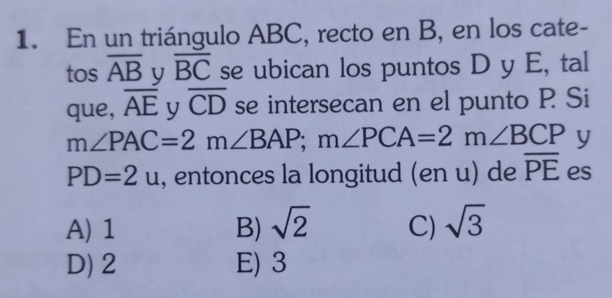 En un triángulo ABC, recto en B, en los cate-
tos overline AB y overline BC se ubican los puntos D y E, tal
que, overline AE y overline CD se intersecan en el punto P Si
m∠ PAC=2m∠ BAP; m∠ PCA=2m∠ BCP y
PD=2u , entonces la longitud (en u) de overline PE es
A) 1 B) sqrt(2) C) sqrt(3)
D) 2 E) 3