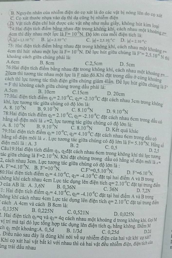 B. Nguyên nhân của nhiễm điện do cọ xát là do các vật bị nóng lên do cọ xát
C. Cọ xát thước nhựa vào dạ thì dạ cũng bị nhiễm điện
D. Vật tích điện chỉ hút được các vật nhẹ như mẫu giấy, không hút kim loại
74: Hai điện tích điểm bằng nhau đặt trong không khí, cách nhau một khoảng r=
4cm thì đầy nhau một lực là F=10^(-5)N Độ lớn của mỗi điện tích là:
A. |overline v|=1.3.10^(-3)C B. |q|=2.10^(-5)C C. |q|=2,5.10^(-5)C D. |q|=2.10^(-4)C
75: Hai điện tích điểm bằng nhau đặt trong không khí, cách nhau một khoảng ====
4cm thì hút nhau một lực là F=10^(-5)N. Để lực hút giữa chúng là F'=2,5.10^(-6)N
khoảng cách giữa chúng phải là: thì
A.6cm B. 8cm C.2,5cm D. 5cm
76:Hai điện tích điểm bằng nhau đặt trong không khí, cách nhau một khoảng =
20cm thì tương tác nhau một lực là F nào đó.Khi đặt trong dầu ở cùng khoảng
cách thì lực tương tác tĩnh điện giữa chúng giảm 4lần. Đề lực hút giữa chúng lả F
=F * thì khoảng cách giữa chúng trong dầu phải là:
A.5cm B. 10cm C.15cm D. 20cm
77:Hai điện tích điểm q_1=2.10^(-9)C, q_2=-2.10^(-9)C đặt cách nhau 3cm trong không
khí, lực tương tác giữa chúng có độ lớn là:
A. 8. 10^(-5)N B. 9.10^(-5)N C. 8.10^(-9)N D. 9.10^(-9)N
78:Hai điện tích điểm q_1=2.10^(-9)C,q_2=-2.10^(-9)C đặt cách nhau 6cm trong dầu có
hằng số điện môi là varepsilon =2 2, lực tương tác giữa chúng có độ lớn là:
A. 8.10^(-5)N B. 9.10^(-5)N C. 8.10^(-9)N D. Kết quả khác
79:Hai điện tích điểm q_1=10^(-9)C,q_2=4.10^(-9)C đặt cách nhau 6cm trong dầu có
hằng số điện môi là s. Lực tương tác giữa chúng có độ lớn là F=5.10^(-6)N 1. Hầng số
điện môi là : A. 3 B. 2 C. 0,5 D. 2,5
Câu19:Hai điện tích điểm q_1, q_2d át cách nhau 6cm trong không khí thì lực tương
tác giữa chúng là F=2.10^(-5)N. Khi đặt chúng trong dầu có hằng số điện môi là t=
2, cách nhau 3cm. Lực tương tác giữa chúng có độ lớn là :
A. F^,=4.10^(-5)N B. F^,=10^(-5)N. C. F^,=0,5.10^(-5)N. D. F'=6.10^(-5)N.
80:Hai điện tích điểm q_1=4.10^(-8)C,q_2=-4.10^(-8)C đặt tại hai điểm A và B trong
không khí cách nhau 4cm Lực tác dụng lên điện tích q=2.10^(-9)C đặt tại trung điểm
O của AB là: A. 3,6N B. 0,36N C. 36N D. 7,2N
31: Hai điện tích điểm q_1=4.10^(-8)C,q_2=-4.10^(-8)C đặt tại hai điểm A và B trong
không khí cách nhau 4cm Lực tác dụng lên điện tích q=2.10^(-9)C đặt tại trung điểm
2  cách A 4cm và cách B 8cm là:
. 0,135N B. 0,225N C. 0,521N D. 0,025N
2. Hai điện tích q_1=q và q_2=4q cách nhau một khoảng d trong không khi. Gọi M
vị trí mà tại đó lực tổng hợp tác dụng lên điện tích  ở q bằng không, Điểm M
ch qị một khoảng:A. 0,5d B. 1/3d C. 0,25d D.2d
. Điều nào sau đãy là đúng khi nói về sự nhiễm điện của hai vật khi cọ xát?
Khi cọ xát hai vật bất kì với nhau thì cả hai vật đều nhiễm điện, diện tích của
úng trái dấu nhau