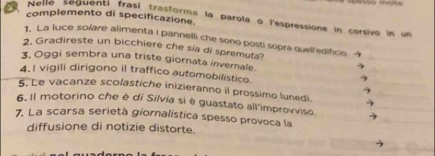 Danvo molté 
complemento di specificazione. 
Nelle seguenti frasi trasforma la parola o l'espressione in corsivo in un 
1. La luce solare alimenta i pannelli che sono posti sopra quell'edificio 
2. Gradireste un bicchiere che sia di spremuta? 
3, Oggi sembra una triste giornata invernale. 
4.1 vigili dirigono il traffico automobilistico. 
5. Le vacanze scolastiche inizieranno il prossimo lunedi. 
6. Il motorino che è di Silvia si è guastato all'improvviso, 
7. La scarsa serietà giornalistica spesso provoca la 
diffusione di notizie distorte.