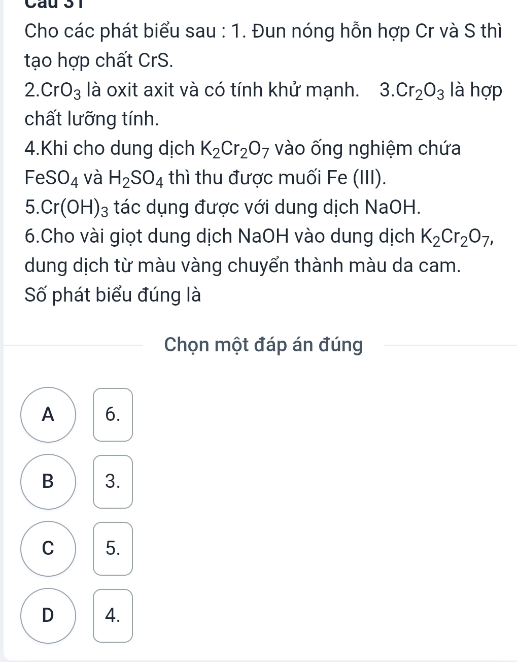 Cho các phát biểu sau : 1. Đun nóng hỗn hợp Cr và S thì
tạo hợp chất CrS.
2.CrO_3 là oxit axit và có tính khử mạnh. 3.Cr_2O_3 là hợp
chất lưỡng tính.
4.Khi cho dung dịch K_2Cr_2O_7 vào ống nghiệm chứa
FeSO_4 và H_2SO_4 thì thu được muối Fe (III).
5. Cr(OH)_3 tác dụng được với dung dịch NaOH.
6.Cho vài giọt dung dịch NaOH vào dung dịch K_2Cr_2O_7, 
dung dịch từ màu vàng chuyển thành màu da cam.
Số phát biểu đúng là
Chọn một đáp án đúng
A 6.
B 3.
C 5.
D 4.