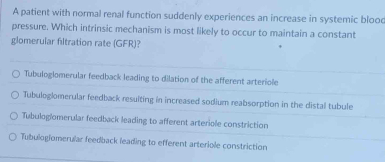 A patient with normal renal function suddenly experiences an increase in systemic blood
pressure. Which intrinsic mechanism is most likely to occur to maintain a constant
glomerular filtration rate (GFR)?
Tubuloglomerular feedback leading to dilation of the afferent arteriole
Tubuloglomerular feedback resulting in increased sodium reabsorption in the distal tubule
Tubuloglomerular feedback leading to afferent arteriole constriction
Tubuloglomerular feedback leading to efferent arteriole constriction