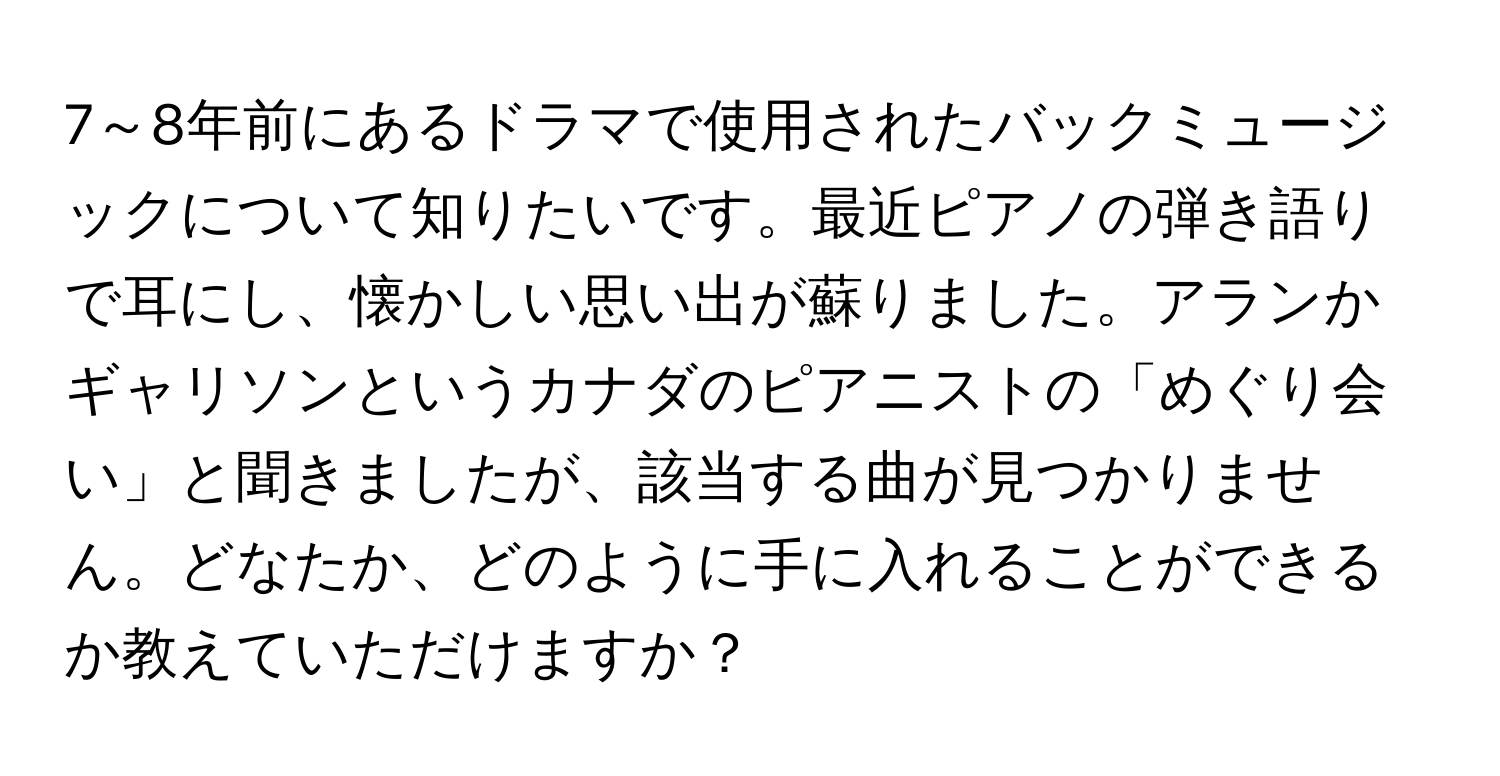 7～8年前にあるドラマで使用されたバックミュージックについて知りたいです。最近ピアノの弾き語りで耳にし、懐かしい思い出が蘇りました。アランかギャリソンというカナダのピアニストの「めぐり会い」と聞きましたが、該当する曲が見つかりません。どなたか、どのように手に入れることができるか教えていただけますか？