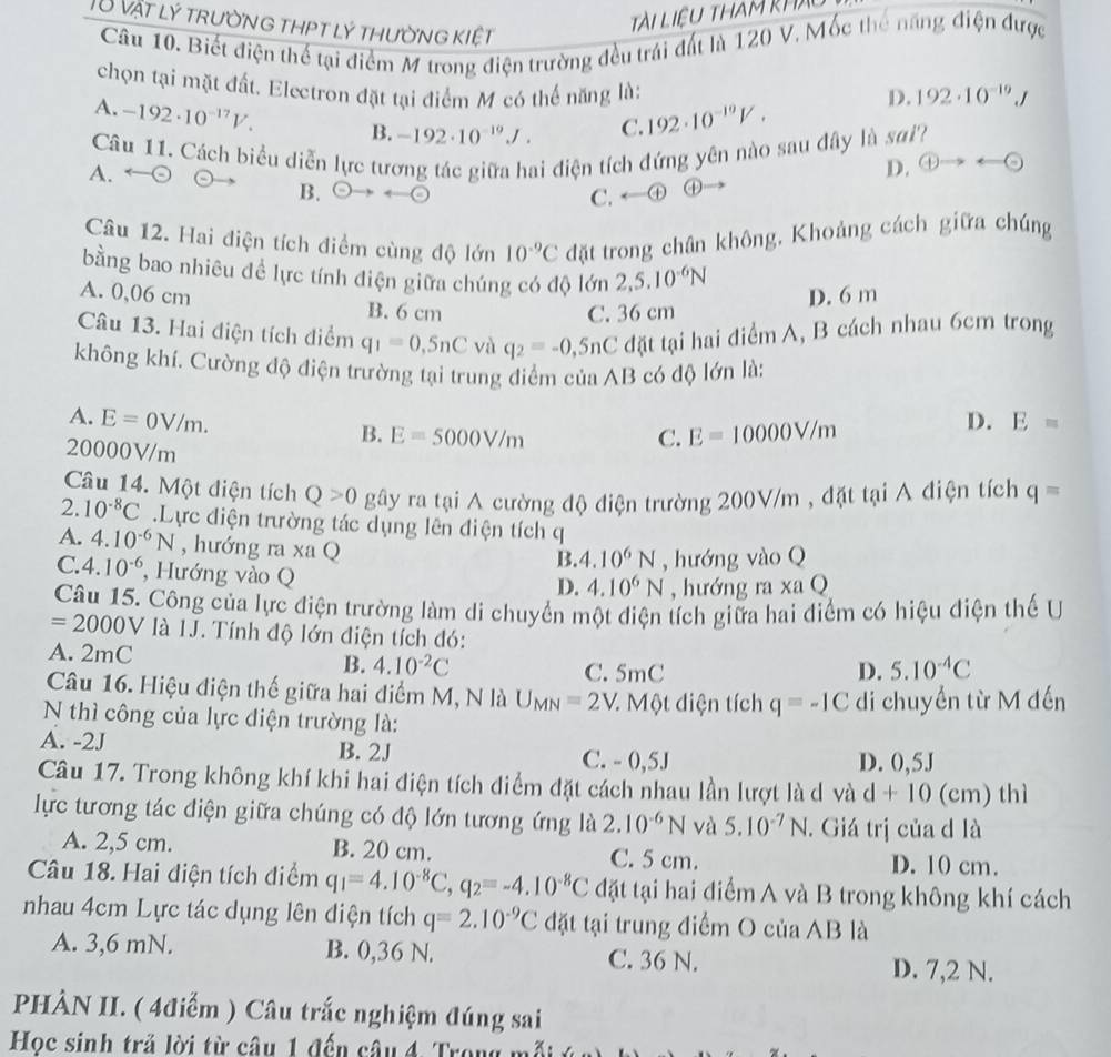 T8 vật lý trường thpt lý thường kiệt
Tài Liệu tham khX
Câu 10. Biết điện thế tại điểm M trong điện trường đều trái đất là 120 V. Mốc thế năng điện được
chọn tại mặt đất. Electron đặt tại điểm M có thể năng là: 192· 10^(-19)J
A. -192· 10^(-17)V. B. -192· 10^(-19)J.
C. 192· 10^(-10)V. D.
Câu 11. Cách biểu diễn lực tương tác giữa hai điện tích đứng yên nào sau đây là sai?
A.
D. odot to rightarrow odot
B. Theta to rightarrow Theta -Theta C.←① ④
Câu 12. Hai điện tích điểm cùng độ lớn 10^(-9)C đặt trong chân không. Khoảng cách giữa chúng
bằng bao nhiêu đề lực tính điện giữa chúng có độ lớn 2,5.10^(-6)N
A. 0,06 cm B. 6 cm
C. 36 cm D. 6 m
Câu 13. Hai điện tích điểm q_1=0,5nC và q_2=-0,5nC đặt tại hai điểm A, B cách nhau 6cm trong
không khí. Cường độ điện trường tại trung điểm của AB có độ lớn là:
A. E=0V/m. D. E=
B. E=5000V/m C. E=10000V/m
20000V/m
Câu 14. Một diện tích Q>0 gây ra tại A cường độ điện trường 200V/m , đặt tại A điện tích q=
2. 10^(-8)C.Lực điện trường tác dụng lên điện tích q
A. 4.10^(-6)N , hướng ra xa Q
B. 4.10^6N , hướng vào Q
C. 4.10^(-6) , Hướng vào Q
D. 4.10^6N , hướng ra xa Q
Câu 15. Công của lực điện trường làm di chuyển một điện tích giữa hai điểm có hiệu điện thế U
=2000V a  là 1J. Tính độ lớn điện tích đó:
A. 2mC
B. 4.10^(-2)C C. 5mC
D. 5.10^(-4)C
Câu 16. Hiệu điện thế giữa hai điểm M, N là U_MN=2V * Một điện tích q=-1C di chuyển từ M đến
N thì công của lực điện trường là:
A. -2J B. 2J C. - 0,5J D. 0,5J
Câu 17. Trong không khí khi hai điện tích điểm đặt cách nhau lần lượt là d và d+10 (cm) thì
lực tương tác điện giữa chúng có độ lớn tương ứng là 2.10^(-6)N và 5.10^(-7)N. Giá trị của d là
A. 2,5 cm. B. 20 cm. C. 5 cm. D. 10 cm.
Câu 18. Hai điện tích điểm q_1=4.10^(-8)C,q_2=-4.10^(-8)C đặt tại hai điểm A và B trong không khí cách
nhau 4cm Lực tác dụng lên điện tích q=2.10^(-9)C đặt tại trung điểm O của AB là
A. 3,6 mN. B. 0,36 N. C. 36 N. D. 7,2 N.
PHÀN II. ( 4điểm ) Câu trắc nghiệm đúng sai
Học sinh trả lời từ câu 1 đến câu 4. Trong n a