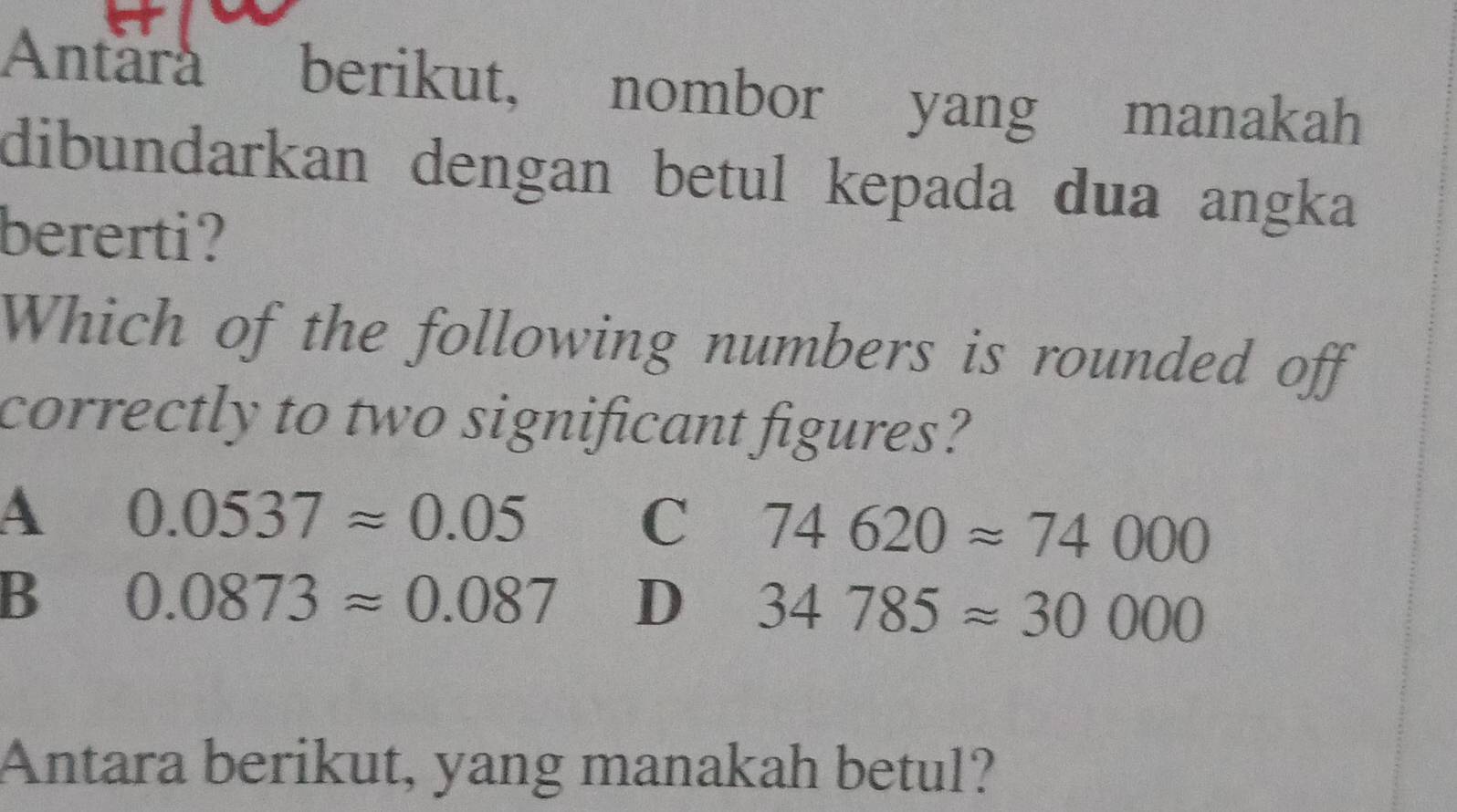 Antárá berikut, nombor yang manakah
dibundarkan dengan betul kepada dua angka
bererti?
Which of the following numbers is rounded off
correctly to two significant figures?
A 0.0537approx 0.05
C 74620approx 74000
B 0.0873approx 0.087 D 34785approx 30000
Antara berikut, yang manakah betul?