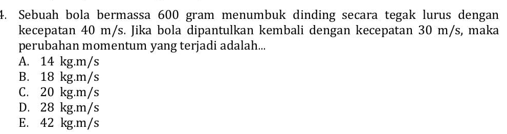 Sebuah bola bermassa 600 gram menumbuk dinding secara tegak lurus dengan
kecepatan 40 m/s. Jika bola dipantulkan kembali dengan kecepatan 30 m/s, maka
perubahan momentum yang terjadi adalah...
A. 14 kg.m/s
B. 18 kg.m/s
C. 20 kg.m/s
D. 28 kg.m/s
E. 42 kg.m/s