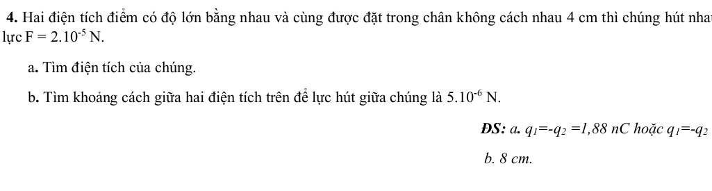 Hai điện tích điểm có độ lớn bằng nhau và cùng được đặt trong chân không cách nhau 4 cm thì chúng hút nha
lurc F=2.10^(-5)N. 
a. Tìm điện tích của chúng.
b. Tìm khoảng cách giữa hai điện tích trên để lực hút giữa chúng là 5.10^(-6)N. 
DS: a. q_1=-q_2=1,88n C hoặc q_1=-q_2
b. 8 cm.