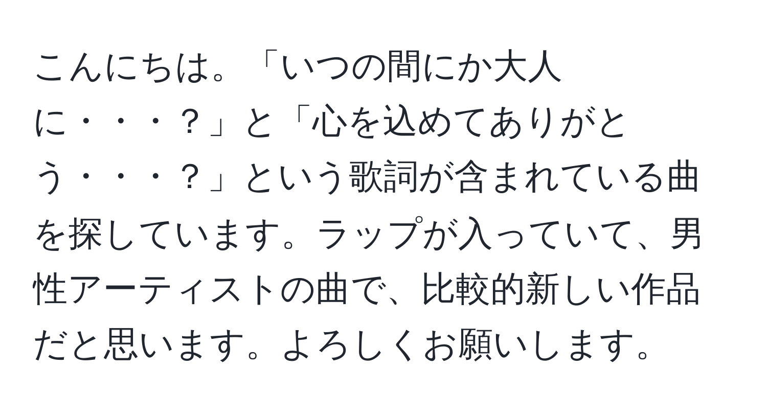 こんにちは。「いつの間にか大人に・・・？」と「心を込めてありがとう・・・？」という歌詞が含まれている曲を探しています。ラップが入っていて、男性アーティストの曲で、比較的新しい作品だと思います。よろしくお願いします。