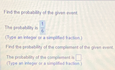 Find the probability of the given event 
The probability is  1/6 
(Type an integer or a simplified fraction.) 
Find the probability of the complement of the given event. 
The probability of the complement is □. 
(Type an integer or a simplified fraction.)