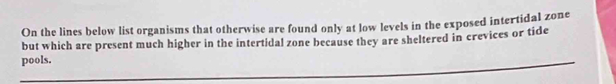 On the lines below list organisms that otherwise are found only at low levels in the exposed intertidal zone 
but which are present much higher in the intertidal zone because they are sheltered in crevices or tide 
pools.