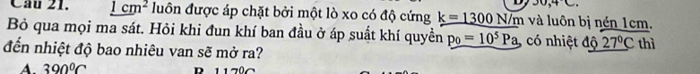 00,4C. 
Câu 21. _ 1cm^2 luôn được áp chặt bởi một lò xo có độ cứng k=1300N/m và luôn bị nén 1cm.
Bỏ qua mọi ma sát. Hỏi khi đun khí ban đầu ở áp suất khí quyền p_0=10^5Pa, có nhiệt độ 27°C
đến nhiệt độ bao nhiêu van sẽ mở ra? thì
A. 390°C R 1170C