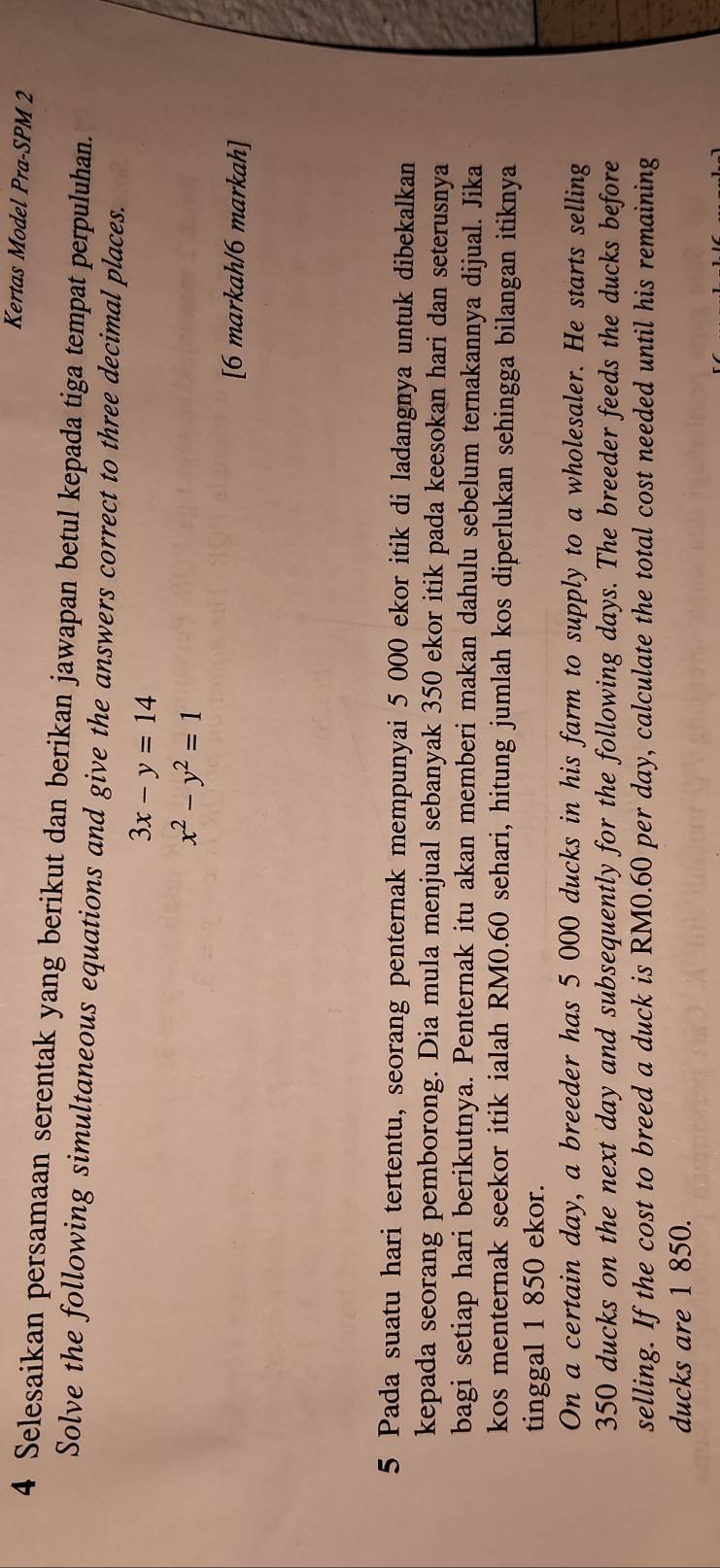 Kertas Model Pra-SPM 2
4 Selesaikan persamaan serentak yang berikut dan berikan jawapan betul kepada tiga tempat perpuluhan.
Solve the following simultaneous equations and give the answers correct to three decimal places.
3x-y=14
x^2-y^2=1
[6 markah/6 markah]
5 Pada suatu hari tertentu, seorang penternak mempunyai 5 000 ekor itik di ladangnya untuk dibekalkan
kepada seorang pemborong. Dia mula menjual sebanyak 350 ekor itik pada keesokan hari dan seterusnya
bagi setiap hari berikutnya. Penternak itu akan memberi makan dahulu sebelum ternakannya dijual. Jika
kos menternak seekor itik ialah RM0.60 sehari, hitung jumlah kos diperlukan sehingga bilangan itiknya
tinggal 1 850 ekor.
On a certain day, a breeder has 5 000 ducks in his farm to supply to a wholesaler. He starts selling
350 ducks on the next day and subsequently for the following days. The breeder feeds the ducks before
selling. If the cost to breed a duck is RM0.60 per day, calculate the total cost needed until his remaining
ducks are 1 850.