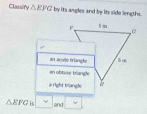 Classify △ EFG by its angles and by its side lengths.
P 5 m
G
an acute triangle 5 m
an obtuse triangle
a right triangle B
△ EFG is and