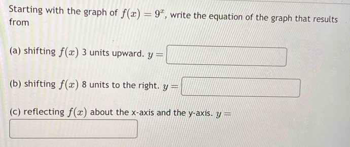 Starting with the graph of f(x)=9^x , write the equation of the graph that results 
from 
(a) shifting f(x)3 units upward. y= □°
(b) shifting f(x) _□  8 units to the right. y=
(c) reflecting f(x) about the x-axis and the y-axis. y=