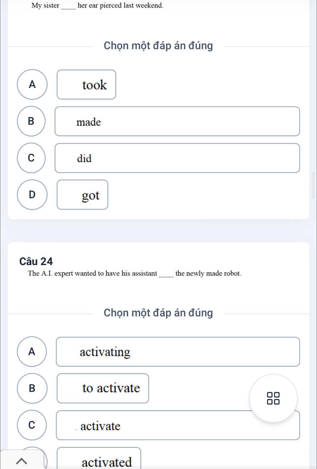 My sister_ her ear pierced last weekend.
Chọn một đáp án đúng
A took
B made
C did
D got
Câu 24
The A.I. expert wanted to have his assistant _the newly made robot.
Chọn một đáp án đúng
A activating
B to activate
C activate
activated