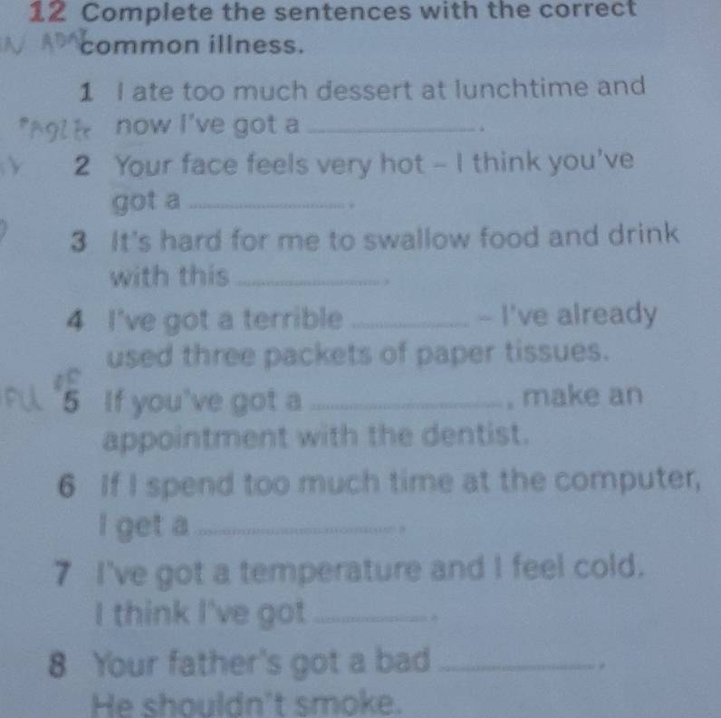 Complete the sentences with the correct 
common illness. 
1 I ate too much dessert at lunchtime and 
now I've got a_ 
√ 
2 Your face feels very hot - I think you've 
got a _. 
3 It's hard for me to swallow food and drink 
with this_ 
4 I've got a terrible _- I've already 
used three packets of paper tissues. 
5 If you've got a _, make an 
appointment with the dentist. 
6 If I spend too much time at the computer, 
I get a_ 
7 I've got a temperature and I feel cold. 
I think I've got_ 
8 Your father's got a bad_ 
He shouldn't smoke.