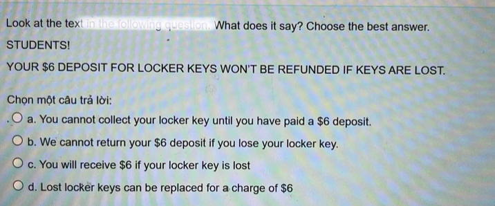 Look at the text in the following question. What does it say? Choose the best answer.
STUDENTS!
YOUR $6 DEPOSIT FOR LOCKER KEYS WON'T BE REFUNDED IF KEYS ARE LOST.
Chọn một câu trả lời:
a. You cannot collect your locker key until you have paid a $6 deposit.
b. We cannot return your $6 deposit if you lose your locker key.
c. You will receive $6 if your locker key is lost
d. Lost locker keys can be replaced for a charge of $6