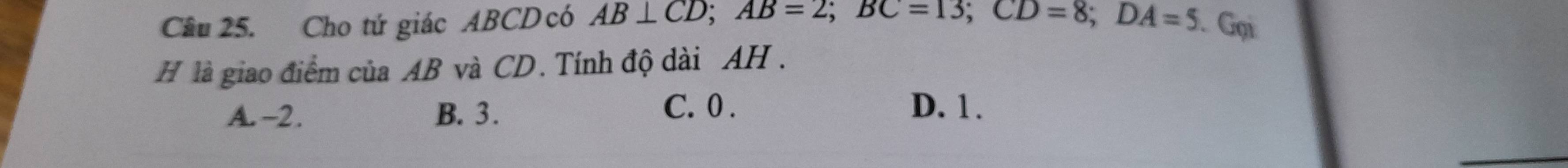 Cho tứ giác ABCD có AB⊥ CD; AB=2; BC=13; CD=8; DA=5. Gọi
H là giao điểm của AB và CD. Tính độ dài AH.
A. -2. B. 3. C. 0. D. 1.
_