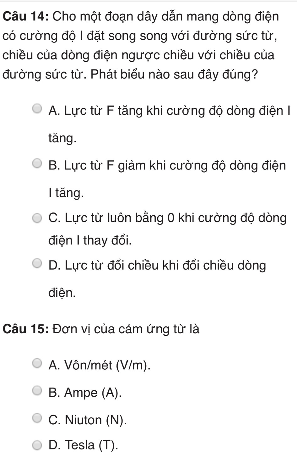 Cho một đoạn dây dẫn mang dòng điện
có cường độ I đặt song song với đường sức từ,
chiều của dòng điện ngược chiều với chiều của
đường sức từ. Phát biểu nào sau đây đúng?
A. Lực từ F tăng khi cường độ dòng điện I
tǎng.
B. Lực từ F giảm khi cường độ dòng điện
I tăng.
C. Lực từ luôn bằng 0 khi cường độ dòng
điện I thay đổi.
D. Lực từ đổi chiều khi đổi chiều dòng
điện.
Câu 15: Đơn vị của cảm ứng từ là
A. Vôn/mét (V/m).
B. Ampe (A).
C. Niuton (N).
D. Tesla (T).