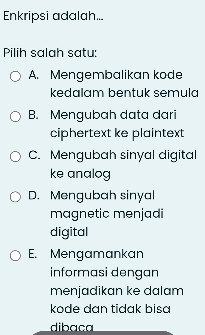 Enkripsi adalah...
Pilih salah satu:
A. Mengembalikan kode
kedalam bentuk semula
B. Mengubah data dari
ciphertext ke plaintext
C. Mengubah sinyal digital
ke analog
D. Mengubah sinyal
magnetic menjadi
digital
E. Mengamankan
informasi dengan
menjadikan ke dalam
kode dan tidak bisa
dibaca