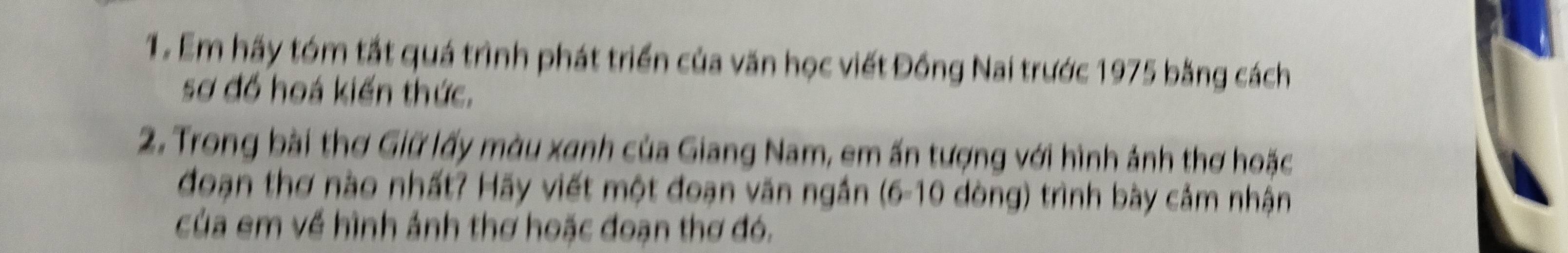 Em hãy tóm tắt quá trình phát triển của văn học viết Đồng Nai trước 1975 bằng cách 
sơ đồ hoá kiến thức. 
2. Trong bài thơ Giữ lấy màu xanh của Giang Nam, em ấn tượng với hình ảnh thơ hoặc 
đoạn thơ nào nhất? Hãy viết một đoạn văn ngắn (6-10 dòng) trình bày cảm nhận 
của em về hình ảnh thơ hoặc đoạn thơ đó.