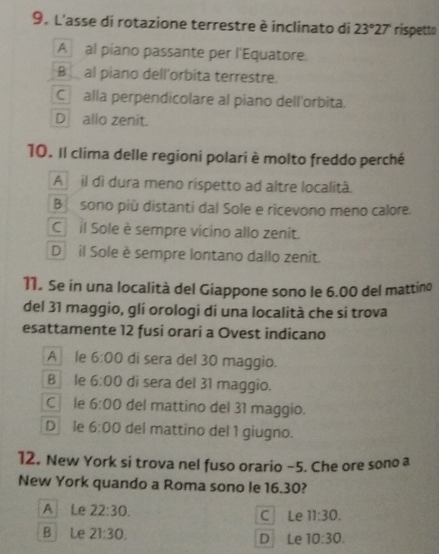 L'asse di rotazione terrestre è inclinato di 23°27' rispetto
A al piano passante per l'Equatore.
B al piano dell'orbita terrestre.
C alla perpendicolare al piano dell'orbita.
D allo zenit.
10. Il clima delle regioni polari è molto freddo perché
A il di dura meno rispetto ad altre località.
B sono più distanti dal Sole e ricevono meno calore.
C il Sole è sempre vicino allo zenit.
D il Sole è sempre lontano dallo zenit.
11. Se in una località del Giappone sono le 6.00 del mattino
del 31 maggio, gli orologi di una località che si trova
esattamente 12 fusi orari a Ovest indicano
A le 6:00 di sera del 30 maggio.
B le 6:00 di sera del 31 maggio.
C le 6:00 del mattino del 31 maggio.
D le 6:00 del mattino del 1 giugno.
12. New York si trova nel fuso orario −5. Che ore sono a
New York quando a Roma sono le 16.30?
A Le 22:30. C Le 11:30.
B Le 21:30. D Le 10:30.