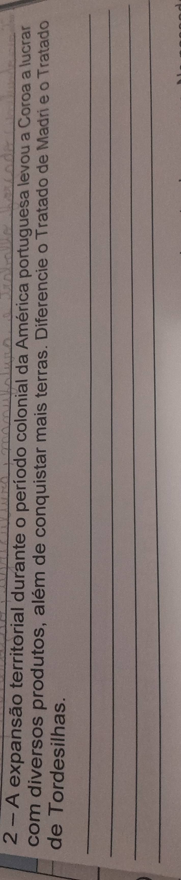 A expansão territorial durante o período colonial da América portuguesa levou a Coroa a lucrar 
com diversos produtos, além de conquistar mais terras. Diferencie o Tratado de Madri e o Tratado 
de Tordesilhas. 
_ 
_ 
_ 
_