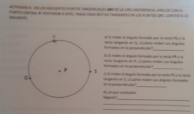 ACTVIDAD A - EN LOS SIGUIENTES PUNTOS TANGENCIALES ORS de la CIRCUNSFERENCIA, UNELOS CON El 
PUNTO CENTBAL P, POSTERIOR A ESTO, TRAZA UNAS RECTAS TANGENTES En lOS PUNTOS QRS. CONTESTA lO 
a) Si mides el ángulo formado por la recta PQ y la 
recta tangente en Q; ¿Cuánto miden sus ángulos 
_ 
formados en la perpendicular? 
b) Sì mides el ángulo formado por la recta PR y la 
recta tangente en R; ¿Cuánto miden sus ángulos 
_ 
formados en la perpendicular? 
c) Si mides el ángulo formado por la recta PS y la recta 
tangente en S; ¿Cuánto miden sus ángulos formados 
_ 
en la perpendicular? 
d) ¿A qué conclusión 
_ 
liegaste? 
_ 
_