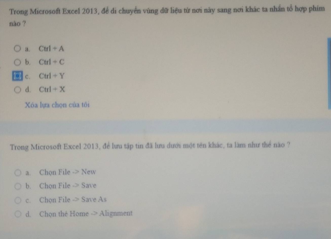 Trong Microsoft Excel 2013, đề di chuyển vùng dữ liệu từ nơi này sang nơi khác ta nhần tổ hợp phim
nào ?
a. Ctrl+A
b. Ctrl+C
C. Ctrl+Y
d. Ctrl+X
Xóa lựa chọn của tôi
Trong Microsoft Excel 2013, để lưu tập tin đã lưu dưới một tên khác, ta làm như thể nào ?
a. Chọn File -> New
b. Chon File -> Save
c. Chon File -> Save As
d. Chọn thé Home -> Alignment