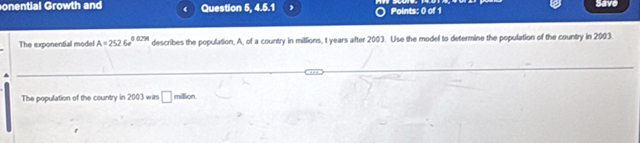 onential Growth and Question 5, 4.5.1 , Points: 0 of 1 
Save 
‘ 
The exponential model A=252.6e^(0.0291) describes the population, A, of a country in millions, t years after 2003. Use the model to determine the population of the country in 2003. 
The population of the country in 2003 was □ million.