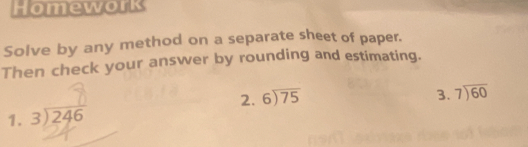 Homework
Solve by any method on a separate sheet of paper.
Then check your answer by rounding and estimating.
1. beginarrayr 3encloselongdiv 246endarray 2. beginarrayr 6encloselongdiv 75endarray
3. beginarrayr 7encloselongdiv 60endarray