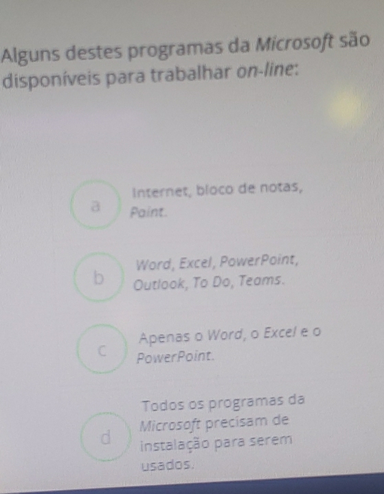 Alguns destes programas da Microsoft são
disponíveis para trabalhar on-line:
Internet, bloco de notas,
a Paint.
Word, Excel, PowerPoint,
b Outlook, To Do, Teams.
Apenas o Word, o Excel e o
C PowerPoint.
Todos os programas da
Microsoft precisam de
d instalação para serem
usados.