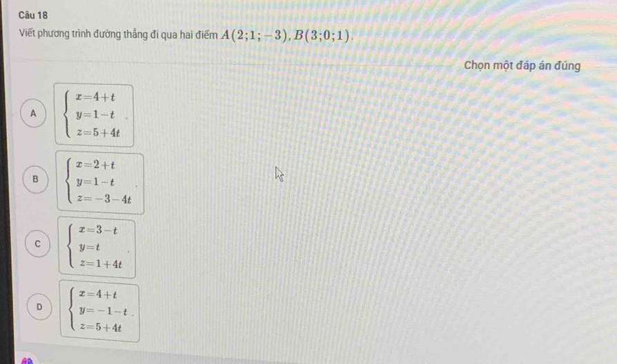 Viết phương trình đường thẳng đi qua hai điểm A(2;1;-3), B(3;0;1). 
Chọn một đáp án đúng
A beginarrayl x=4+t y=1-t z=5+4tendarray..
B beginarrayl x=2+t y=1-t z=-3-4tendarray..
C beginarrayl x=3-t y=t z=1+4tendarray..
D beginarrayl x=4+t y=-1-t. z=5+4tendarray.
GD