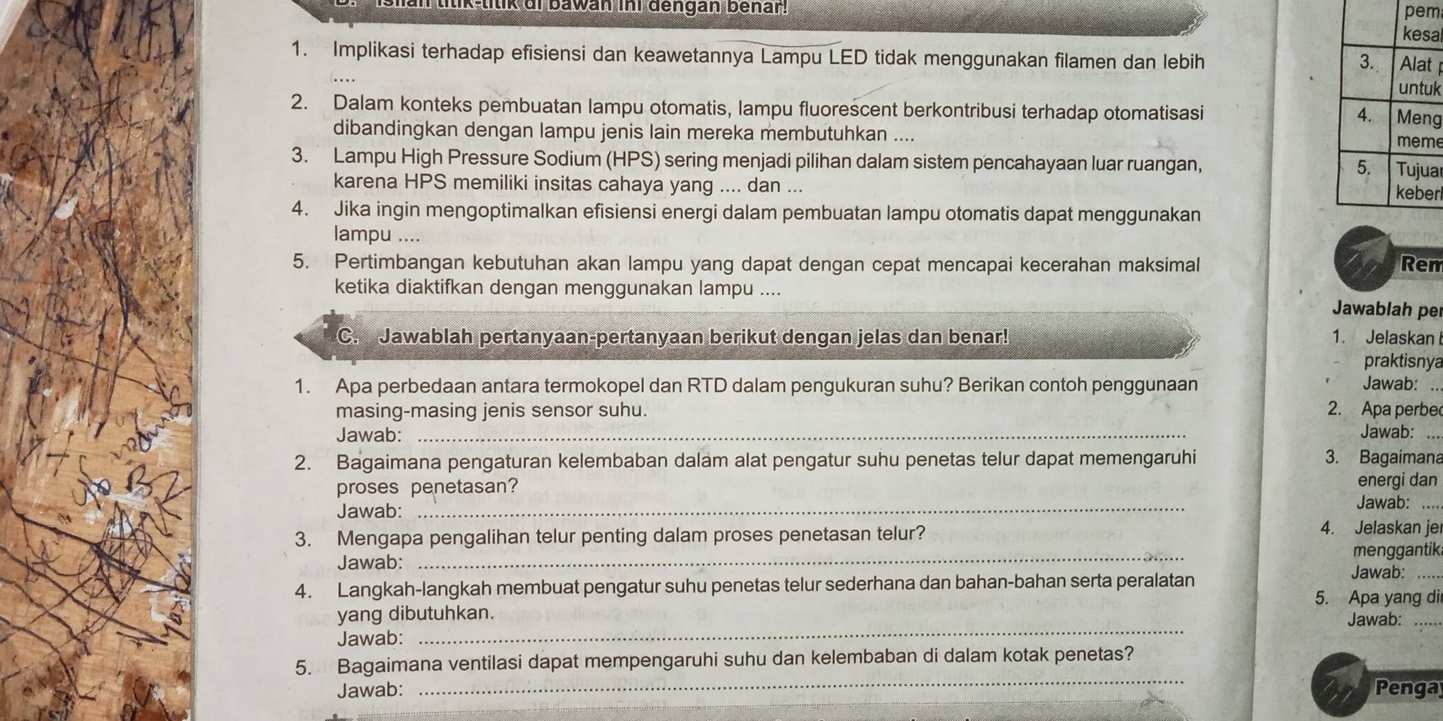 ttik-titik di bawan ini dengan benar!
pem
a
1. Implikasi terhadap efisiensi dan keawetannya Lampu LED tidak menggunakan filamen dan lebih
t
uk
2. Dalam konteks pembuatan lampu otomatis, lampu fluorescent berkontribusi terhadap otomatisasi
g
dibandingkan dengan lampu jenis lain mereka membutuhkan ....
e
3. Lampu High Pressure Sodium (HPS) sering menjadi pilihan dalam sistem pencahayaan luar ruangan, a
karena HPS memiliki insitas cahaya yang .... dan ...
r
4. Jika ingin mengoptimalkan efisiensi energi dalam pembuatan lampu otomatis dapat menggunakan
lampu ....
5. Pertimbangan kebutuhan akan lampu yang dapat dengan cepat mencapai kecerahan maksimal Ren
ketika diaktifkan dengan menggunakan lampu ....
Jawablah per
C. Jawablah pertanyaan-pertanyaan berikut dengan jelas dan benar! 1. Jelaskan
praktisnya
1. Apa perbedaan antara termokopel dan RTD dalam pengukuran suhu? Berikan contoh penggunaan Jawab:
masing-masing jenis sensor suhu. 2. Apa perbe
Jawab:_
Jawab:_
2. Bagaimana pengaturan kelembaban dalam alat pengatur suhu penetas telur dapat memengaruhi 3. Bagaimana
energi dan
proses penetasan? Jawab:_
Jawab:
3. Mengapa pengalihan telur penting dalam proses penetasan telur?
4. Jelaskan je
_
menggantik
Jawab: Jawab:_
4. Langkah-langkah membuat pengatur suhu penetas telur sederhana dan bahan-bahan serta peralatan
5. Apa yang di
_
yang dibutuhkan.
Jawab:_
Jawab:
_
5. Bagaimana ventilasi dapat mempengaruhi suhu dan kelembaban di dalam kotak penetas?
Jawab: Penga